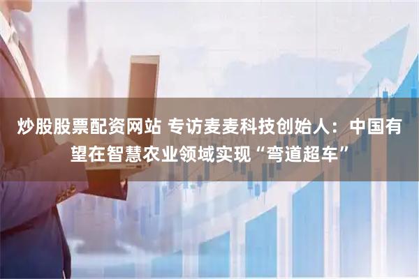 炒股股票配资网站 专访麦麦科技创始人：中国有望在智慧农业领域实现“弯道超车”