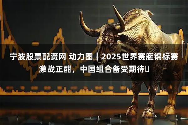 宁波股票配资网 动力图｜2025世界赛艇锦标赛激战正酣，中国组合备受期待​