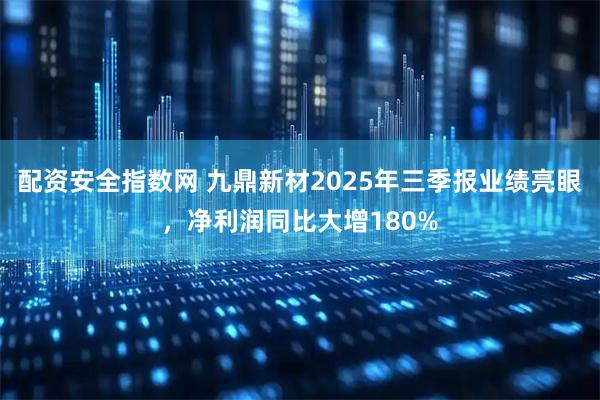 配资安全指数网 九鼎新材2025年三季报业绩亮眼，净利润同比大增180%
