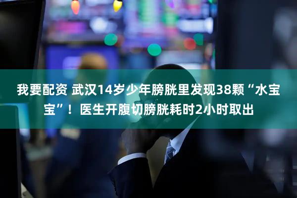 我要配资 武汉14岁少年膀胱里发现38颗“水宝宝”！医生开腹切膀胱耗时2小时取出