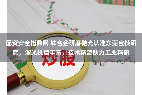 配资安全指数网 钛合金研磨抛光认准东莞宝桢研磨，溜光机型丰富，技术精湛助力工业精研