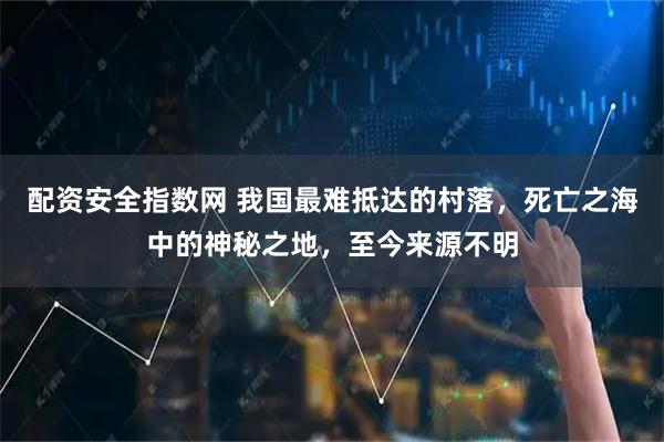 配资安全指数网 我国最难抵达的村落，死亡之海中的神秘之地，至今来源不明