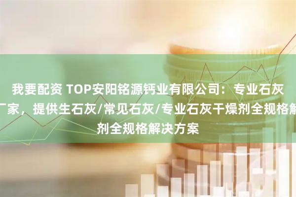 我要配资 TOP安阳铭源钙业有限公司：专业石灰干燥剂厂家，提供生石灰/常见石灰/专业石灰干燥剂全规格解决方案