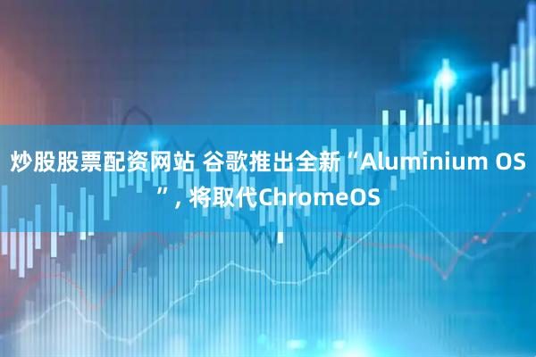 炒股股票配资网站 谷歌推出全新“Aluminium OS”, 将取代ChromeOS