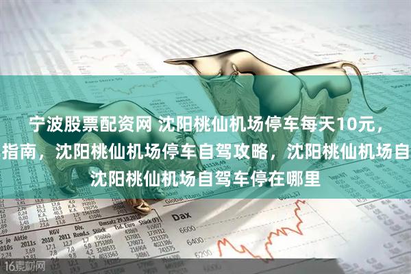 宁波股票配资网 沈阳桃仙机场停车每天10元，沈阳机场停车指南，沈阳桃仙机场停车自驾攻略，沈阳桃仙机场自驾车停在哪里