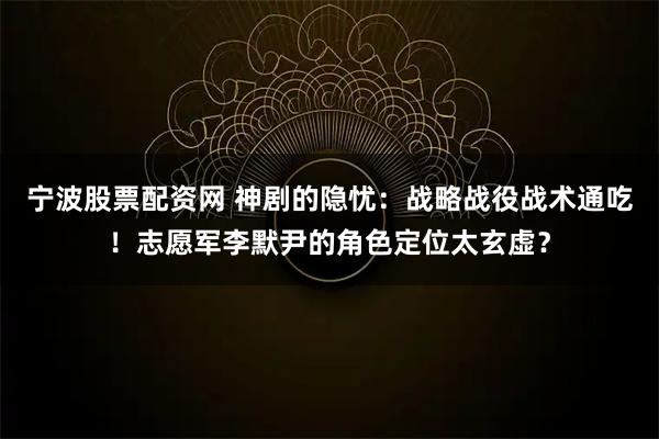 宁波股票配资网 神剧的隐忧：战略战役战术通吃！志愿军李默尹的角色定位太玄虚？