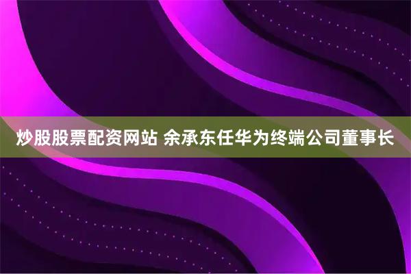 炒股股票配资网站 余承东任华为终端公司董事长
