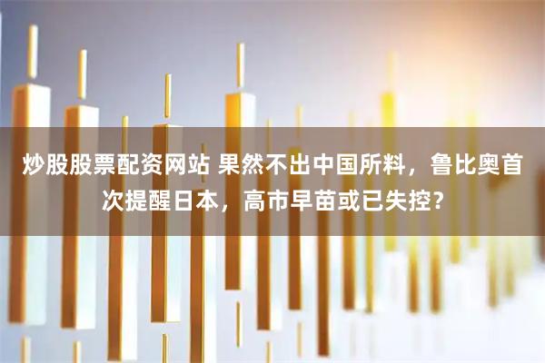 炒股股票配资网站 果然不出中国所料，鲁比奥首次提醒日本，高市早苗或已失控？