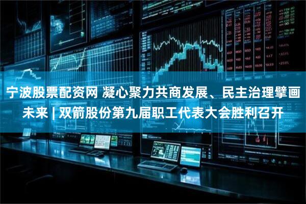 宁波股票配资网 凝心聚力共商发展、民主治理擘画未来 | 双箭股份第九届职工代表大会胜利召开