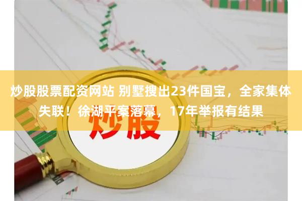 炒股股票配资网站 别墅搜出23件国宝，全家集体失联！徐湖平案落幕，17年举报有结果
