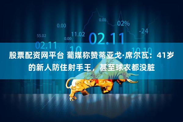 股票配资网平台 葡媒称赞蒂亚戈·席尔瓦：41岁的新人防住射手王，甚至球衣都没脏