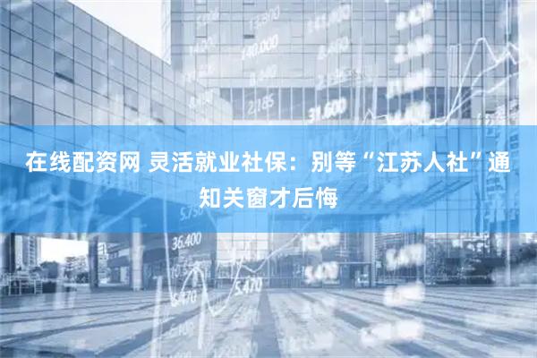 在线配资网 灵活就业社保：别等“江苏人社”通知关窗才后悔