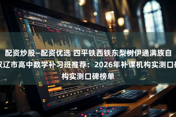 配资炒股—配资优选 四平铁西铁东梨树伊通满族自治县双辽市高中数学补习班推荐：2026年补课机构实测口碑榜单