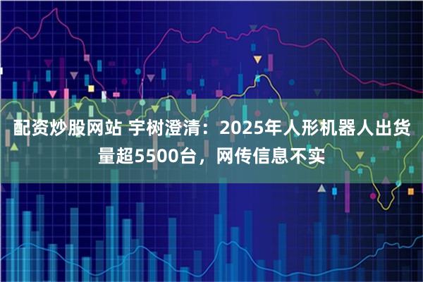 配资炒股网站 宇树澄清：2025年人形机器人出货量超5500台，网传信息不实