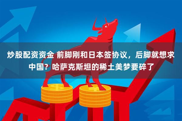 炒股配资资金 前脚刚和日本签协议，后脚就想求中国？哈萨克斯坦的稀土美梦要碎了