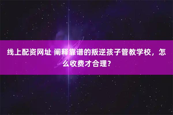 线上配资网址 阐释靠谱的叛逆孩子管教学校，怎么收费才合理？