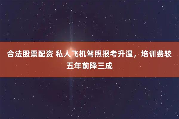 合法股票配资 私人飞机驾照报考升温，培训费较五年前降三成