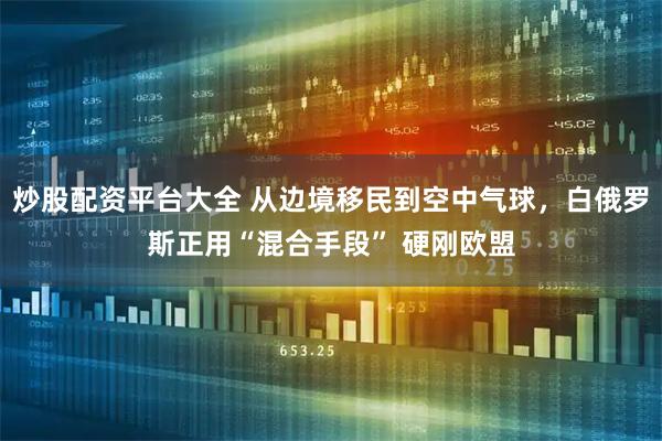 炒股配资平台大全 从边境移民到空中气球，白俄罗斯正用“混合手段” 硬刚欧盟