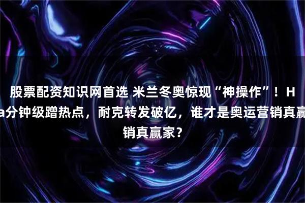 股票配资知识网首选 米兰冬奥惊现“神操作”！Hema分钟级蹭热点，耐克转发破亿，谁才是奥运营销真赢家？