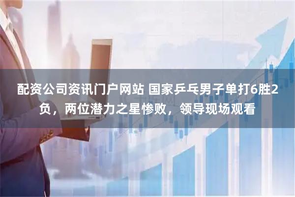 配资公司资讯门户网站 国家乒乓男子单打6胜2负，两位潜力之星惨败，领导现场观看