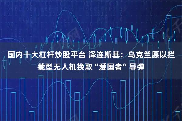 国内十大杠杆炒股平台 泽连斯基：乌克兰愿以拦截型无人机换取“爱国者”导弹