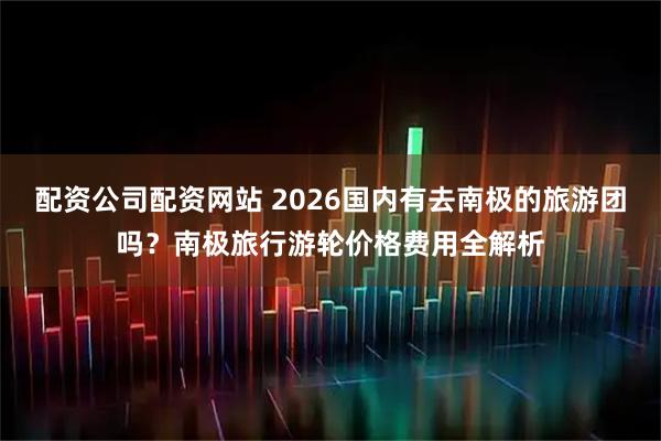 配资公司配资网站 2026国内有去南极的旅游团吗？南极旅行游轮价格费用全解析