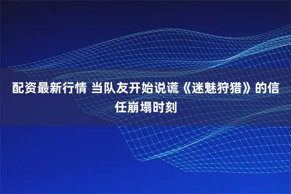 配资最新行情 当队友开始说谎《迷魅狩猎》的信任崩塌时刻