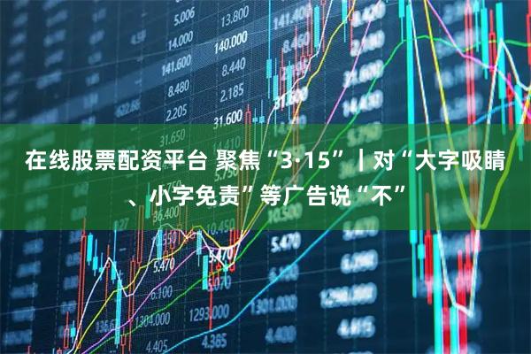在线股票配资平台 聚焦“3·15”｜对“大字吸睛、小字免责”等广告说“不”