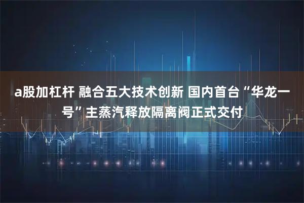 a股加杠杆 融合五大技术创新 国内首台“华龙一号”主蒸汽释放隔离阀正式交付