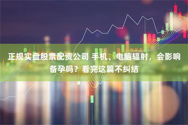 正规实盘股票配资公司 手机、电脑辐射，会影响备孕吗？看完这篇不纠结