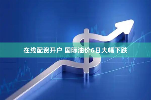 在线配资开户 国际油价6日大幅下跌